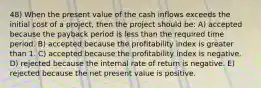 48) When the present value of the cash inflows exceeds the initial cost of a project, then the project should be: A) accepted because the payback period is less than the required time period. B) accepted because the profitability index is greater than 1. C) accepted because the profitability index is negative. D) rejected because the internal rate of return is negative. E) rejected because the net present value is positive.