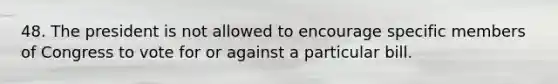 48. The president is not allowed to encourage specific members of Congress to vote for or against a particular bill.