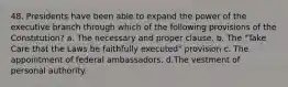 48. Presidents have been able to expand the power of the executive branch through which of the following provisions of the Constitution? a. The necessary and proper clause. b. The "Take Care that the Laws be faithfully executed" provision c. The appointment of federal ambassadors. d.The vestment of personal authority.