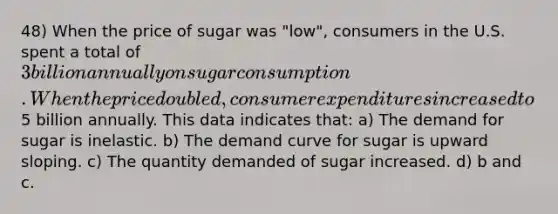 48) When the price of sugar was "low", consumers in the U.S. spent a total of 3 billion annually on sugar consumption. When the price doubled, consumer expenditures increased to5 billion annually. This data indicates that: a) The demand for sugar is inelastic. b) The demand curve for sugar is upward sloping. c) The quantity demanded of sugar increased. d) b and c.