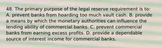 48. The primary purpose of the legal reserve requirement is to: A. prevent banks from hoarding too much vault cash. B. provide a means by which the monetary authorities can influence the lending ability of commercial banks. C. prevent commercial banks from earning excess profits. D. provide a dependable source of interest income for commercial banks.