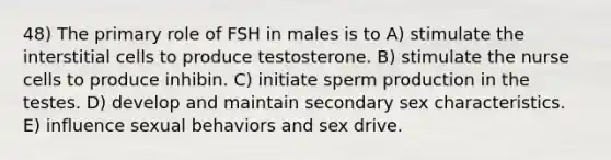 48) The primary role of FSH in males is to A) stimulate the interstitial cells to produce testosterone. B) stimulate the nurse cells to produce inhibin. C) initiate sperm production in the testes. D) develop and maintain secondary sex characteristics. E) influence sexual behaviors and sex drive.