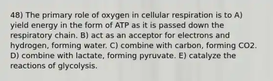 48) The primary role of oxygen in cellular respiration is to A) yield energy in the form of ATP as it is passed down the respiratory chain. B) act as an acceptor for electrons and hydrogen, forming water. C) combine with carbon, forming CO2. D) combine with lactate, forming pyruvate. E) catalyze the reactions of glycolysis.