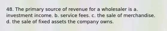 48. The primary source of revenue for a wholesaler is a. investment income. b. service fees. c. the sale of merchandise. d. the sale of fixed assets the company owns.