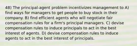 48) The principal-agent problem incentivizes management to A) find ways for managers to get people to buy stock in their company. B) find efficient agents who will negotiate fair compensation rules for a firm's principal managers. C) devise compensation rules to induce principals to act in the best interest of agents. D) devise compensation rules to induce agents to act in the best interest of principals.