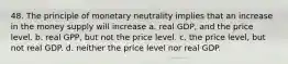 48. The principle of monetary neutrality implies that an increase in the money supply will increase a. real GDP, and the price level. b. real GPP, but not the price level. c. the price level, but not real GDP. d. neither the price level nor real GDP.