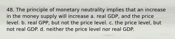 48. The principle of monetary neutrality implies that an increase in the money supply will increase a. real GDP, and the price level. b. real GPP, but not the price level. c. the price level, but not real GDP. d. neither the price level nor real GDP.