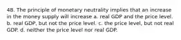 48. The principle of monetary neutrality implies that an increase in the money supply will increase a. real GDP and the price level. b. real GDP, but not the price level. c. the price level, but not real GDP. d. neither the price level nor real GDP.