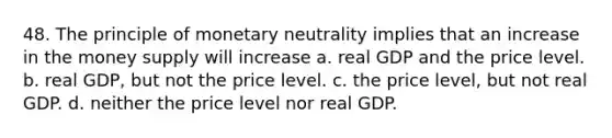 48. The principle of monetary neutrality implies that an increase in the money supply will increase a. real GDP and the price level. b. real GDP, but not the price level. c. the price level, but not real GDP. d. neither the price level nor real GDP.