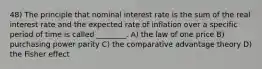 48) The principle that nominal interest rate is the sum of the real interest rate and the expected rate of inflation over a specific period of time is called ________. A) the law of one price B) purchasing power parity C) the comparative advantage theory D) the Fisher effect