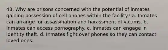 48. Why are prisons concerned with the potential of inmates gaining possession of cell phones within the facility? a. Inmates can arrange for assassination and harassment of victims. b. Inmates can access pornography. c. Inmates can engage in identity theft. d. Inmates fight over phones so they can contact loved ones.