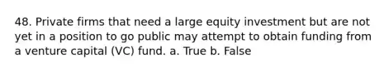 48. Private firms that need a large equity investment but are not yet in a position to go public may attempt to obtain funding from a venture capital (VC) fund.​ a. ​True b. ​False