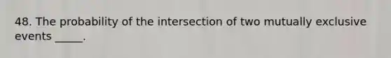 48. The probability of the intersection of two mutually exclusive events _____.