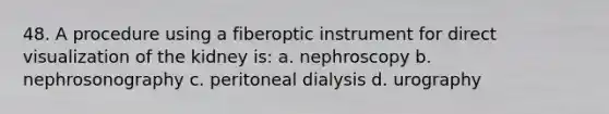 48. A procedure using a fiberoptic instrument for direct visualization of the kidney is: a. nephroscopy b. nephrosonography c. peritoneal dialysis d. urography