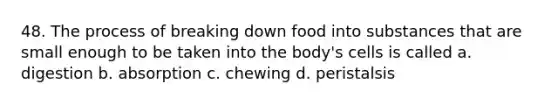 48. The process of breaking down food into substances that are small enough to be taken into the body's cells is called a. digestion b. absorption c. chewing d. peristalsis