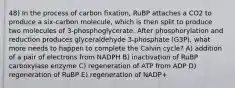 48) In the process of carbon fixation, RuBP attaches a CO2 to produce a six-carbon molecule, which is then split to produce two molecules of 3-phosphoglycerate. After phosphorylation and reduction produces glyceraldehyde 3-phosphate (G3P), what more needs to happen to complete the Calvin cycle? A) addition of a pair of electrons from NADPH B) inactivation of RuBP carboxylase enzyme C) regeneration of ATP from ADP D) regeneration of RuBP E) regeneration of NADP+