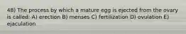 48) The process by which a mature egg is ejected from the ovary is called: A) erection B) menses C) fertilization D) ovulation E) ejaculation