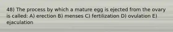 48) The process by which a mature egg is ejected from the ovary is called: A) erection B) menses C) fertilization D) ovulation E) ejaculation