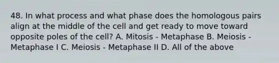 48. In what process and what phase does the homologous pairs align at the middle of the cell and get ready to move toward opposite poles of the cell? A. Mitosis - Metaphase B. Meiosis - Metaphase I C. Meiosis - Metaphase II D. All of the above