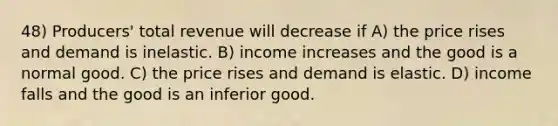 48) Producers' total revenue will decrease if A) the price rises and demand is inelastic. B) income increases and the good is a normal good. C) the price rises and demand is elastic. D) income falls and the good is an inferior good.