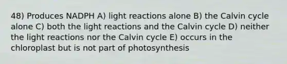 48) Produces NADPH A) light reactions alone B) the Calvin cycle alone C) both the light reactions and the Calvin cycle D) neither the light reactions nor the Calvin cycle E) occurs in the chloroplast but is not part of photosynthesis