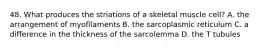 48. What produces the striations of a skeletal muscle cell? A. the arrangement of myofilaments B. the sarcoplasmic reticulum C. a difference in the thickness of the sarcolemma D. the T tubules