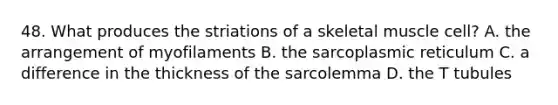 48. What produces the striations of a skeletal muscle cell? A. the arrangement of myofilaments B. the sarcoplasmic reticulum C. a difference in the thickness of the sarcolemma D. the T tubules