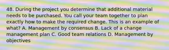 48. During the project you determine that additional material needs to be purchased. You call your team together to plan exactly how to make the required change. This is an example of what? A. Management by consensus B. Lack of a change management plan C. Good team relations D. Management by objectives