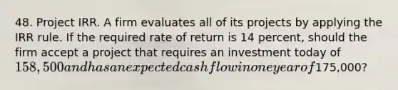 48. Project IRR. A firm evaluates all of its projects by applying the IRR rule. If the required rate of return is 14 percent, should the firm accept a project that requires an investment today of 158,500 and has an expected cash flow in one year of175,000?