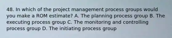 48. In which of the project management process groups would you make a ROM estimate? A. The planning process group B. The executing process group C. The monitoring and controlling process group D. The initiating process group