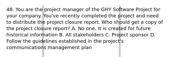 48. You are the project manager of the GHY Software Project for your company. You've recently completed the project and need to distribute the project closure report. Who should get a copy of the project closure report? A. No one. It is created for future historical information B. All stakeholders C. Project sponsor D. Follow the guidelines established in the project's communications management plan