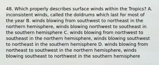 48. Which properly describes surface winds within the Tropics? A. inconsistent winds, called the doldrums which last for most of the year B. winds blowing from southwest to northeast in the northern hemisphere, winds blowing northwest to southeast in the southern hemisphere C. winds blowing from northwest to southeast in the northern hemisphere, winds blowing southwest to northeast in the southern hemisphere D. winds blowing from northeast to southwest in the northern hemisphere, winds blowing southeast to northwest in the southern hemisphere