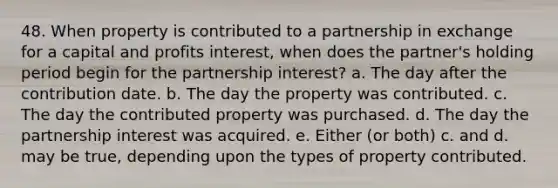 48. When property is contributed to a partnership in exchange for a capital and profits interest, when does the partner's holding period begin for the partnership interest? a. The day after the contribution date. b. The day the property was contributed. c. The day the contributed property was purchased. d. The day the partnership interest was acquired. e. Either (or both) c. and d. may be true, depending upon the types of property contributed.