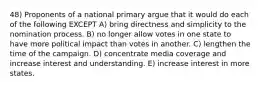 48) Proponents of a national primary argue that it would do each of the following EXCEPT A) bring directness and simplicity to the nomination process. B) no longer allow votes in one state to have more political impact than votes in another. C) lengthen the time of the campaign. D) concentrate media coverage and increase interest and understanding. E) increase interest in more states.