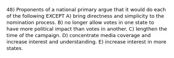 48) Proponents of a national primary argue that it would do each of the following EXCEPT A) bring directness and simplicity to the nomination process. B) no longer allow votes in one state to have more political impact than votes in another. C) lengthen the time of the campaign. D) concentrate media coverage and increase interest and understanding. E) increase interest in more states.