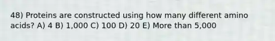 48) Proteins are constructed using how many different amino acids? A) 4 B) 1,000 C) 100 D) 20 E) More than 5,000