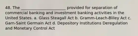 48. The _______________________ provided for separation of commercial banking and investment banking activities in the United States. a. Glass Steagall Act b. Gramm-Leach-Bliley Act c. Garn-Saint Germain Act d. Depository Institutions Deregulation and Monetary Control Act