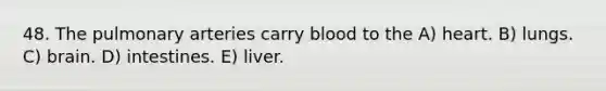 48. The pulmonary arteries carry blood to the A) heart. B) lungs. C) brain. D) intestines. E) liver.