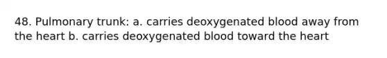 48. Pulmonary trunk: a. carries deoxygenated blood away from the heart b. carries deoxygenated blood toward the heart