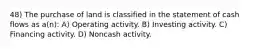 48) The purchase of land is classified in the statement of cash flows as a(n): A) Operating activity. B) Investing activity. C) Financing activity. D) Noncash activity.