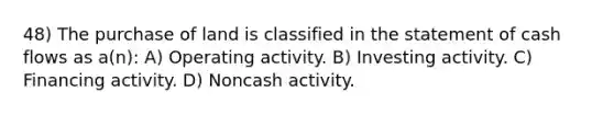 48) The purchase of land is classified in the statement of cash flows as a(n): A) Operating activity. B) Investing activity. C) Financing activity. D) Noncash activity.