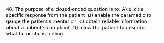 48. The purpose of a closed-ended question is to: A) elicit a specific response from the patient. B) enable the paramedic to gauge the patient's mentation. C) obtain reliable information about a patient's complaint. D) allow the patient to describe what he or she is feeling.