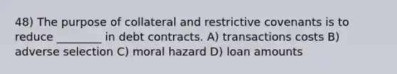 48) The purpose of collateral and restrictive covenants is to reduce ________ in debt contracts. A) transactions costs B) adverse selection C) moral hazard D) loan amounts