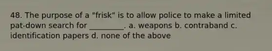 48. The purpose of a "frisk" is to allow police to make a limited pat-down search for _________. a. weapons b. contraband c. identification papers d. none of the above