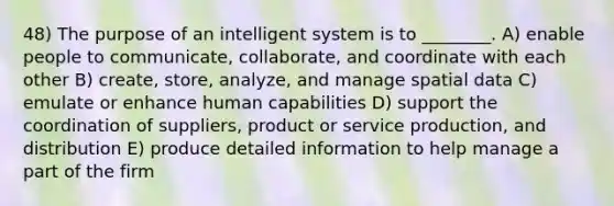 48) The purpose of an intelligent system is to ________. A) enable people to communicate, collaborate, and coordinate with each other B) create, store, analyze, and manage spatial data C) emulate or enhance human capabilities D) support the coordination of suppliers, product or service production, and distribution E) produce detailed information to help manage a part of the firm