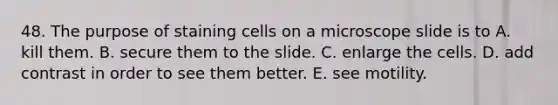 48. The purpose of staining cells on a microscope slide is to A. kill them. B. secure them to the slide. C. enlarge the cells. D. add contrast in order to see them better. E. see motility.