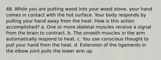 48. While you are putting wood into your wood stove, your hand comes in contact with the hot surface. Your body responds by pulling your hand away from the heat. How is this action accomplished? a. One or more skeletal muscles receive a signal from the brain to contract. b. The smooth muscles in the arm automatically respond to heat. c. You use conscious thought to pull your hand from the heat. d. Extension of the ligaments in the elbow joint pulls the lower arm up.