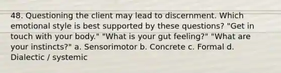 48. Questioning the client may lead to discernment. Which emotional style is best supported by these questions? "Get in touch with your body." "What is your gut feeling?" "What are your instincts?" a. Sensorimotor b. Concrete c. Formal d. Dialectic / systemic