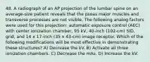 48. A radiograph of an AP projection of the lumbar spine on an average-size patient reveals that the psoas major muscles and transverse processes are not visible. The following analog factors were used for this projection: automatic exposure control (AEC) with center ionization chamber, 95 kV, 40-inch (102-cm) SID, grid, and 14 x 17-inch (35 x 43-cm) image receptor. Which of the following modifications will be most effective in demonstrating these structures? A) Decrease the kV. B) Activate all three ionization chambers. C) Decrease the mAs. D) Increase the kV.