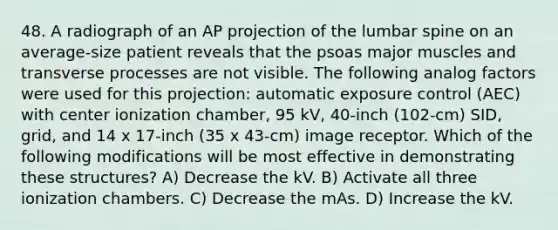 48. A radiograph of an AP projection of the lumbar spine on an average-size patient reveals that the psoas major muscles and transverse processes are not visible. The following analog factors were used for this projection: automatic exposure control (AEC) with center ionization chamber, 95 kV, 40-inch (102-cm) SID, grid, and 14 x 17-inch (35 x 43-cm) image receptor. Which of the following modifications will be most effective in demonstrating these structures? A) Decrease the kV. B) Activate all three ionization chambers. C) Decrease the mAs. D) Increase the kV.